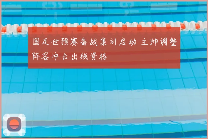 国足世预赛备战集训启动 主帅调整阵容冲击出线资格