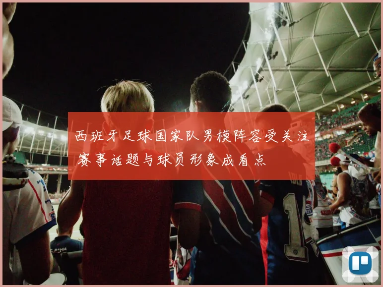 西班牙足球国家队男模阵容受关注 赛事话题与球员形象成看点