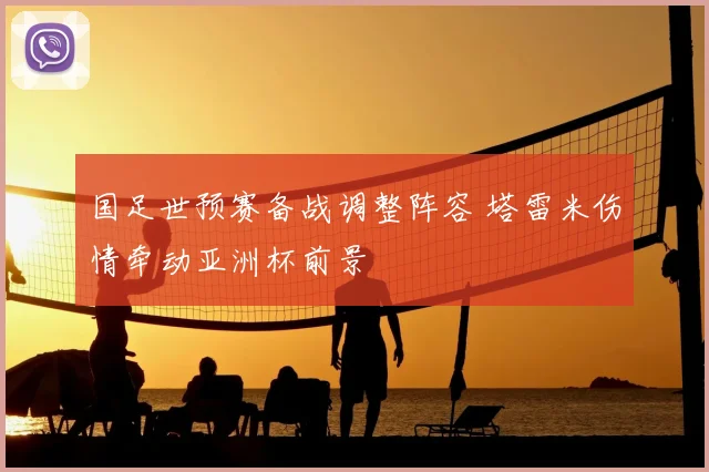 国足世预赛备战调整阵容 塔雷米伤情牵动亚洲杯前景