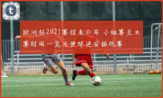 欧洲杯2021赛程表公布 小组赛至决赛时间一览方便球迷安排观赛