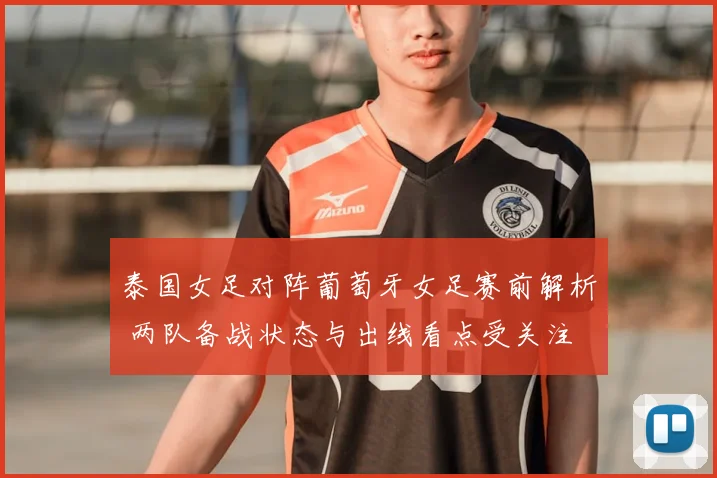 泰国女足对阵葡萄牙女足赛前解析 两队备战状态与出线看点受关注