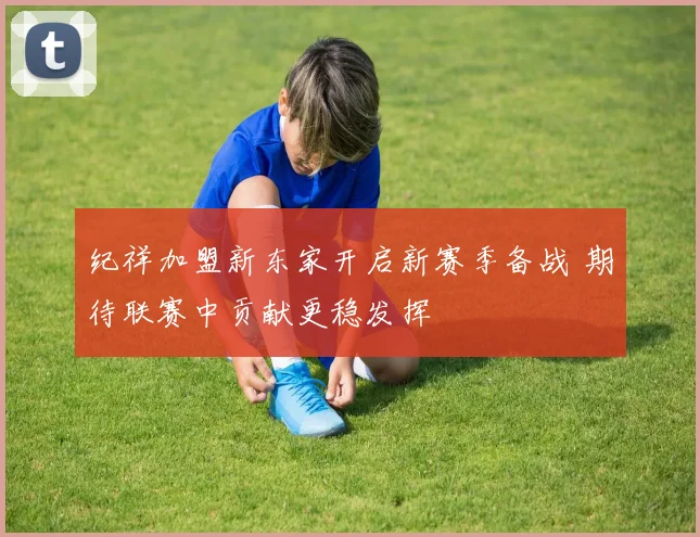 纪祥加盟新东家开启新赛季备战 期待联赛中贡献更稳发挥