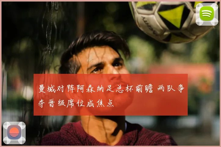 曼城对阵阿森纳足总杯前瞻 两队争夺晋级席位成焦点