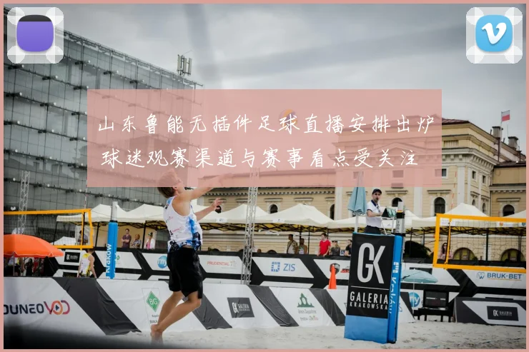 山东鲁能无插件足球直播安排出炉 球迷观赛渠道与赛事看点受关注