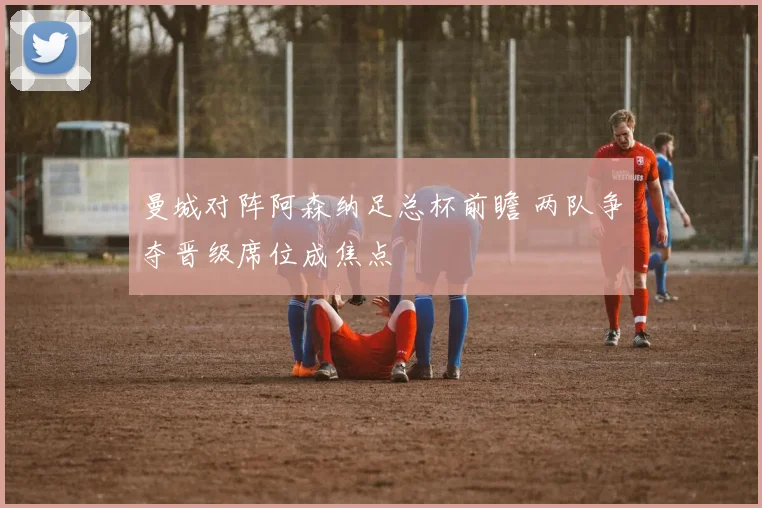 曼城对阵阿森纳足总杯前瞻 两队争夺晋级席位成焦点