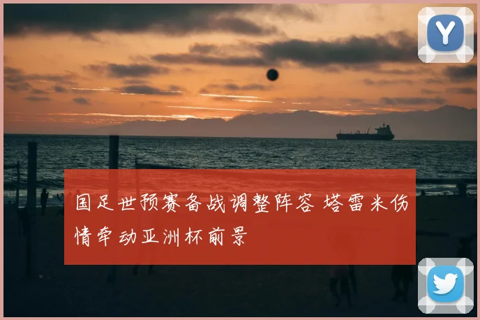 国足世预赛备战调整阵容 塔雷米伤情牵动亚洲杯前景