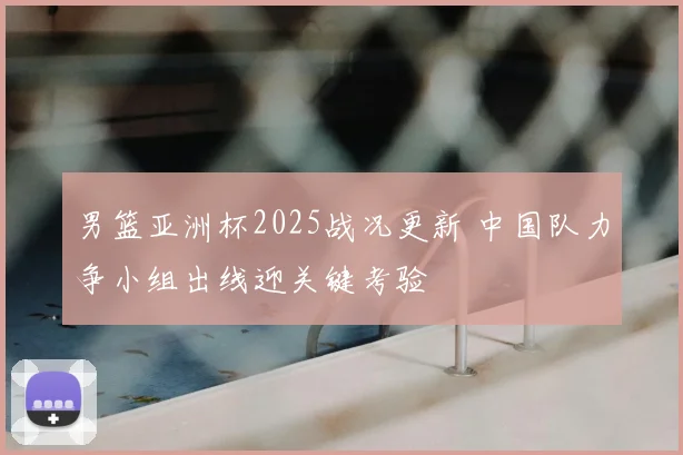 男篮亚洲杯2025战况更新 中国队力争小组出线迎关键考验