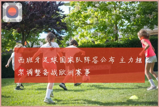 西班牙足球国家队阵容公布 主力框架调整备战欧洲赛事