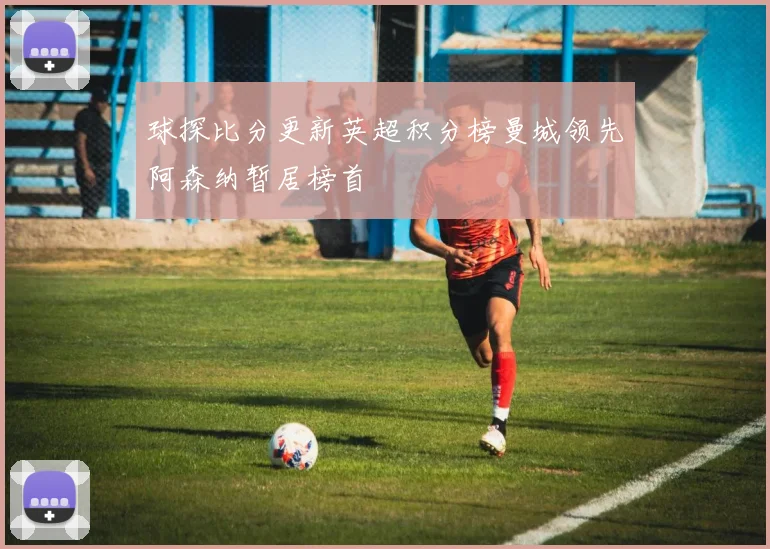 球探比分更新英超积分榜曼城领先阿森纳暂居榜首