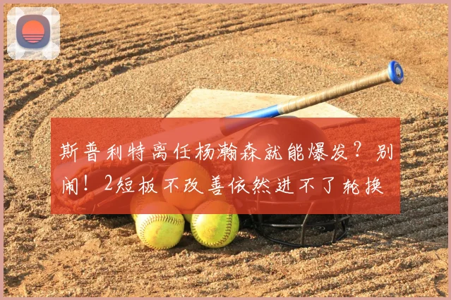 斯普利特离任杨瀚森就能爆发?别闹!2短板不改善依然进不了轮换