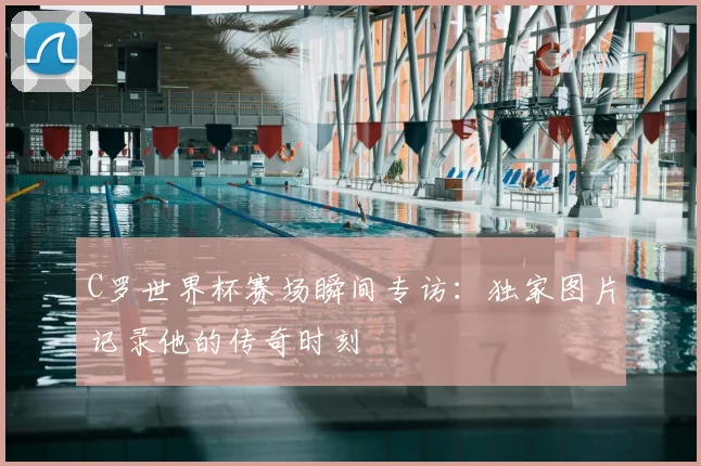 C罗世界杯赛场瞬间专访:独家图片记录他的传奇时刻