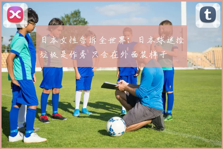 日本女性告诉全世界:日本球迷捡垃圾是作秀 只会在外面装样子