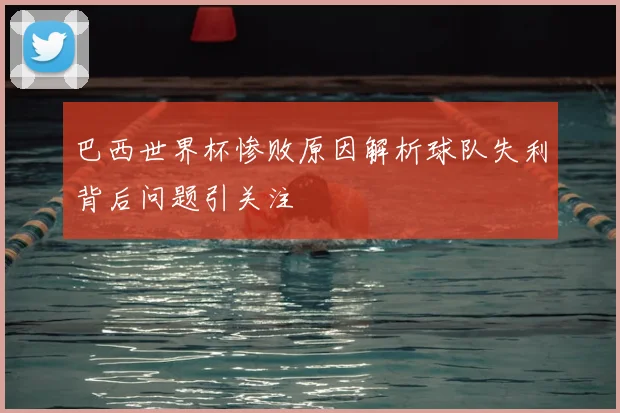 巴西世界杯惨败原因解析球队失利背后问题引关注