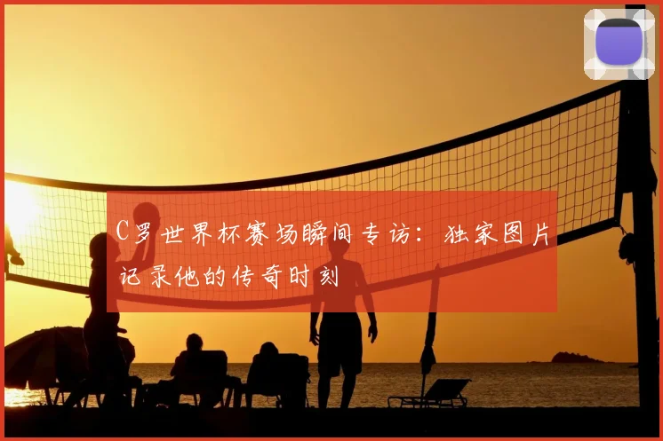 C罗世界杯赛场瞬间专访:独家图片记录他的传奇时刻